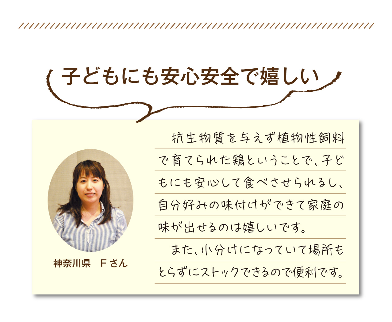抗生物質を与えず植物性飼料で育てられた鶏ということで、子どもにも安心して食べさせられるし、自分好みの味付けができて家庭の味が出せるのは嬉しいです。また、小分けになっていて場所もとらずにストックできるので便利です
